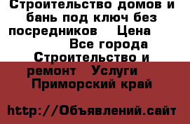 Строительство домов и бань под ключ без посредников, › Цена ­ 515 000 - Все города Строительство и ремонт » Услуги   . Приморский край